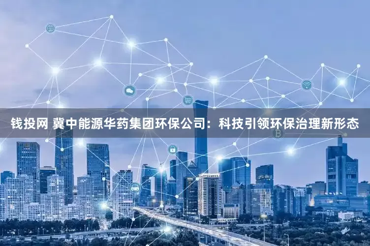 钱投网 冀中能源华药集团环保公司：科技引领环保治理新形态