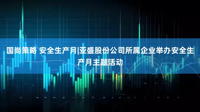 国尚策略 安全生产月|亚盛股份公司所属企业举办安全生产月主题活动