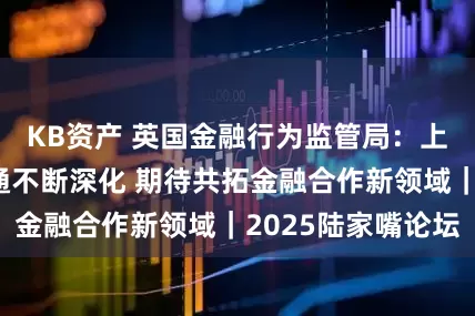 KB资产 英国金融行为监管局：上海伦敦互联互通不断深化 期待共拓金融合作新领域｜2025陆家嘴论坛