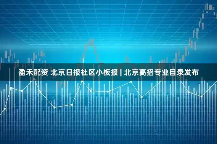 盈禾配资 北京日报社区小板报 | 北京高招专业目录发布