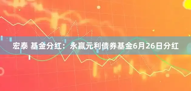 宏泰 基金分红：永赢元利债券基金6月26日分红