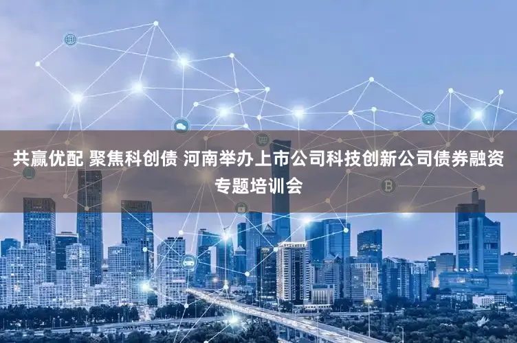 共赢优配 聚焦科创债 河南举办上市公司科技创新公司债券融资专题培训会