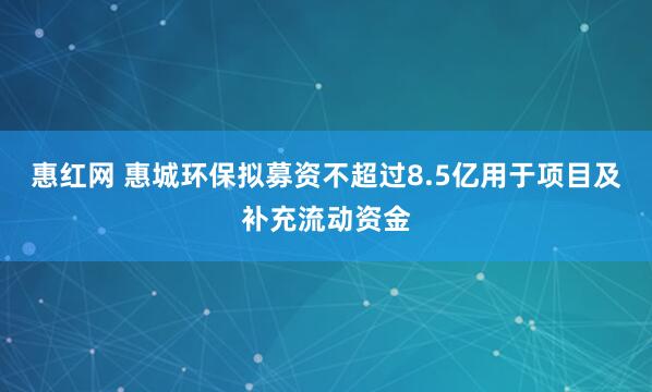 惠红网 惠城环保拟募资不超过8.5亿用于项目及补充流动资金