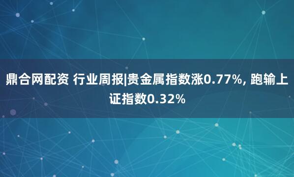鼎合网配资 行业周报|贵金属指数涨0.77%, 跑输上证指数0.32%