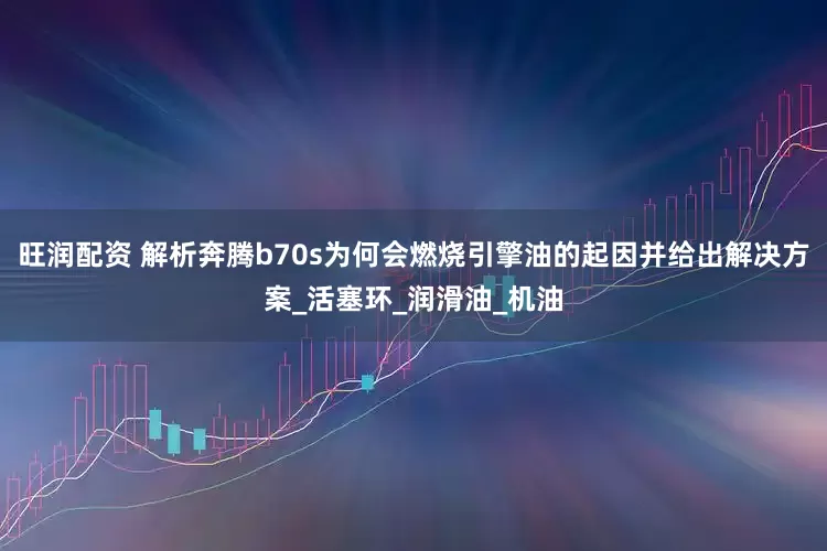 旺润配资 解析奔腾b70s为何会燃烧引擎油的起因并给出解决方案_活塞环_润滑油_机油