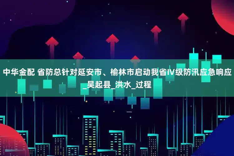 中华金配 省防总针对延安市、榆林市启动我省Ⅳ级防汛应急响应_吴起县_洪水_过程
