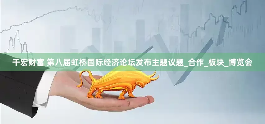 千宏财富 第八届虹桥国际经济论坛发布主题议题_合作_板块_博览会