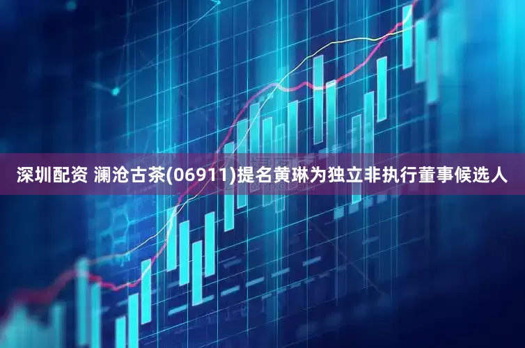 深圳配资 澜沧古茶(06911)提名黄琳为独立非执行董事候选人