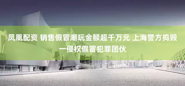 凤凰配资 销售假冒潮玩金额超千万元 上海警方捣毁一侵权假冒犯罪团伙