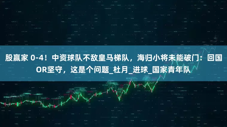 股赢家 0-4！中资球队不敌皇马梯队，海归小将未能破门：回国OR坚守，这是个问题_杜月_进球_国家青年队