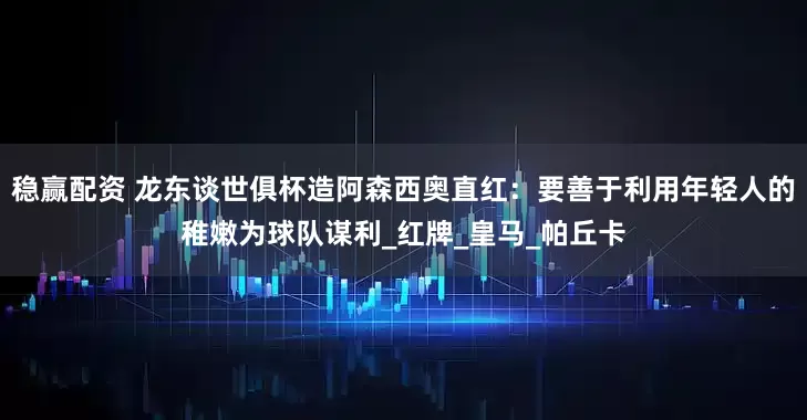 稳赢配资 龙东谈世俱杯造阿森西奥直红：要善于利用年轻人的稚嫩为球队谋利_红牌_皇马_帕丘卡