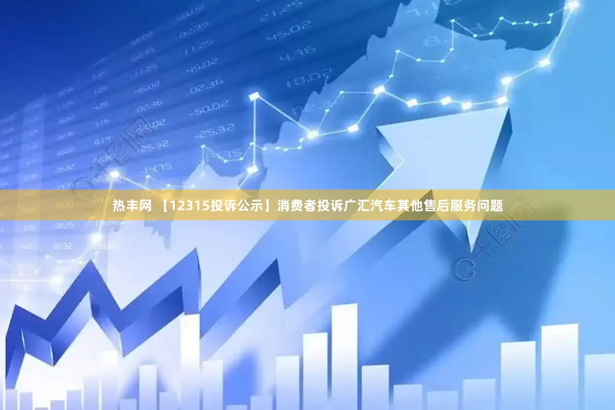 热丰网 【12315投诉公示】消费者投诉广汇汽车其他售后服务问题