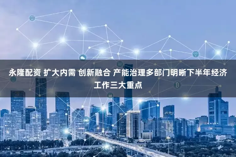 永隆配资 扩大内需 创新融合 产能治理多部门明晰下半年经济工作三大重点