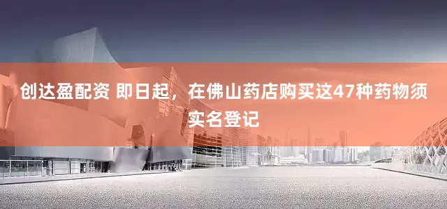创达盈配资 即日起，在佛山药店购买这47种药物须实名登记