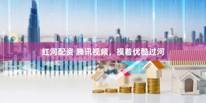 红河配资 腾讯视频,摸着优酷过河