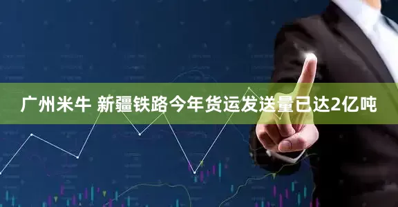 广州米牛 新疆铁路今年货运发送量已达2亿吨