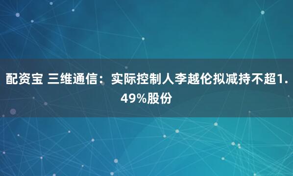配资宝 三维通信：实际控制人李越伦拟减持不超1.49%股份