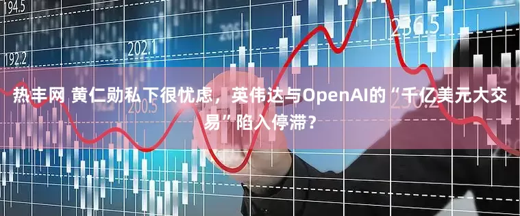 热丰网 黄仁勋私下很忧虑，英伟达与OpenAI的“千亿美元大交易”陷入停滞？