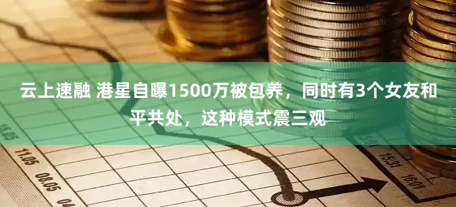 云上速融 港星自曝1500万被包养，同时有3个女友和平共处，这种模式震三观
