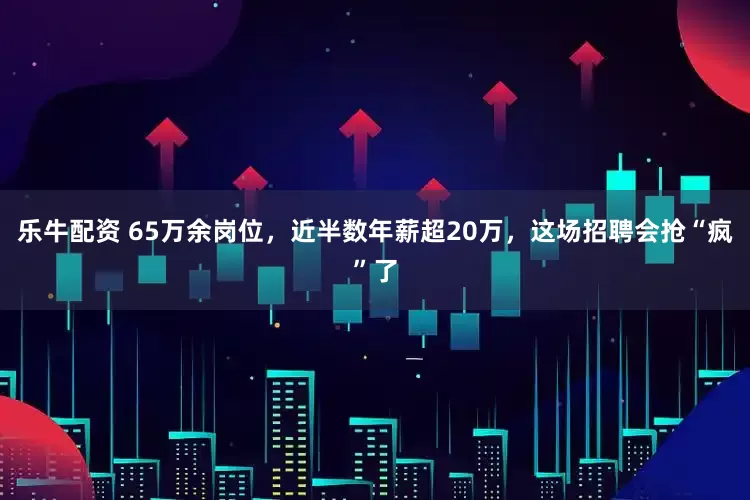 乐牛配资 65万余岗位，近半数年薪超20万，这场招聘会抢“疯”了