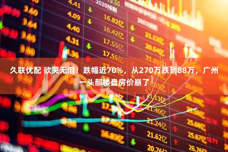 久联优配 欲哭无泪！跌幅近70%，从270万跌到88万，广州一头部楼盘房价崩了