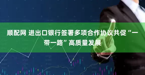 顺配网 进出口银行签署多项合作协议共促“一带一路”高质量发展