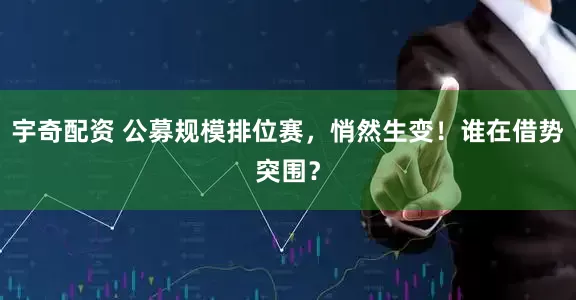 宇奇配资 公募规模排位赛，悄然生变！谁在借势突围？