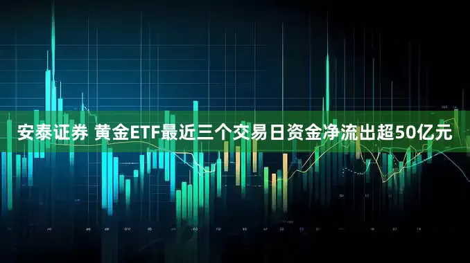安泰证券 黄金ETF最近三个交易日资金净流出超50亿元